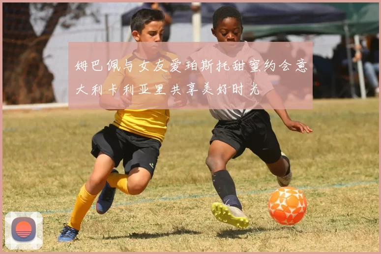 姆巴佩与女友爱珀斯托甜蜜约会意大利卡利亚里共享美好时光