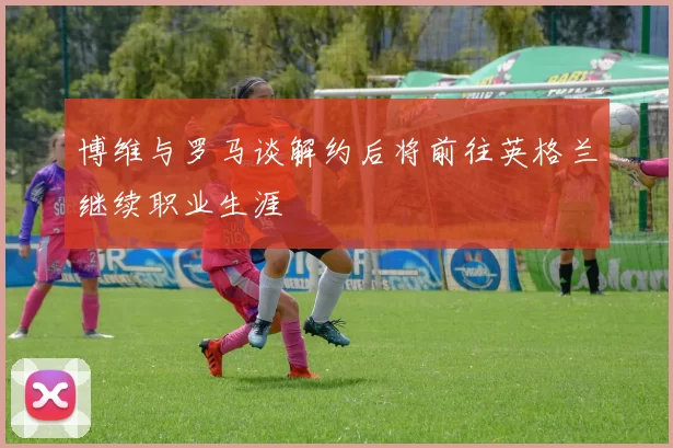博维与罗马谈解约后将前往英格兰继续职业生涯