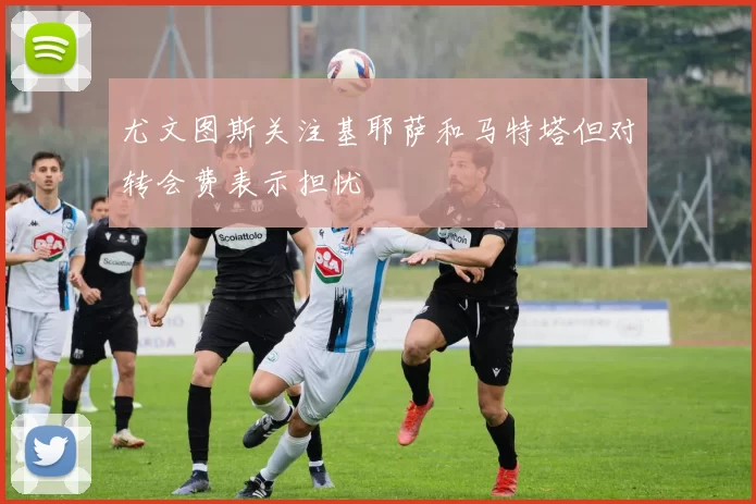 尤文图斯关注基耶萨和马特塔但对转会费表示担忧