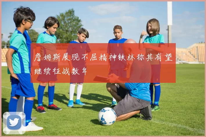 詹姆斯展现不屈精神铁林称其有望继续征战数年