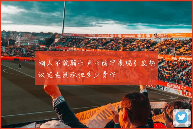 湖人不敌骑士卢卡防守表现引发热议究竟该承担多少责任
