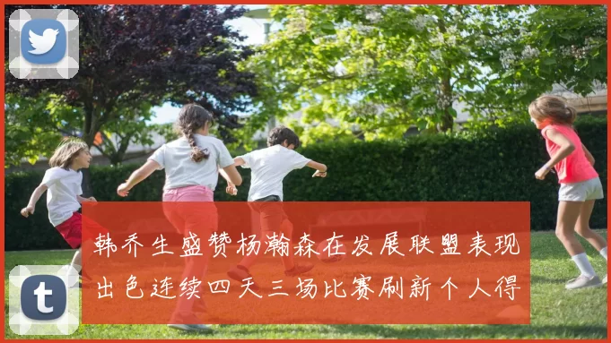 韩乔生盛赞杨瀚森在发展联盟表现出色连续四天三场比赛刷新个人得分与篮板纪录