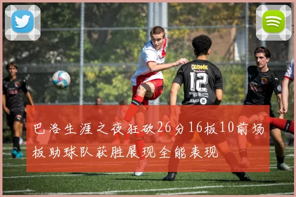 巴洛生涯之夜狂砍26分16板10前场板助球队获胜展现全能表现
