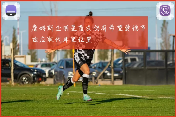 詹姆斯全明星首发仍有希望爱德华兹应取代库里位置